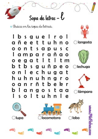 l b s g u e l r o l
a ñ e e t t u h n o
o o n t s a p u s c
l a m p a r a ñ a o
o e g a t l t l t m
b t b s g u ñ p e o
o n l e c h u g a t
h u h n u h n g r o
o a n r ñ t b e k r
b l a n g o s t a a
l s o l t u h n l e
Busca en la sopa de letras.
lupa locomotora lobo
lámpara
lechuga
langosta
Sopa de letras - l
 