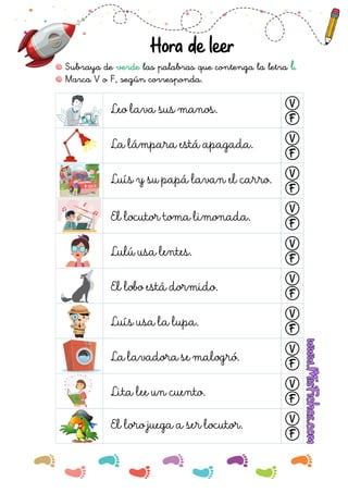 Hora de leer
Subraya de las palabras que contenga la letra .
verde l
Leo lava sus manos. V
F
Marca V o F, según corresponda.
La lámpara está apagada. V
F
Luís y su papá lavan el carro. V
F
El locutor toma limonada.
V
F
Lulú usa lentes.
V
F
El lobo está dormido.
V
F
Luís usa la lupa.
V
F
La lavadora se malogró.
V
F
Lita lee un cuento.
V
F
El loro juega a ser locutor. V
F
 