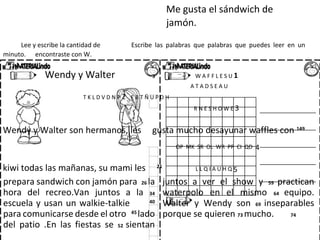 Me gusta el sándwich de
jamón.
Lee y escribe la cantidad de Escribe las palabras que palabras que puedes leer en un
minuto. encontraste con W.
Wendy y Walter 3 W A F F L E S U 1
A T A D S E A U
T K L D V D N P 2 E B T Ñ U P D H
R N E S H O W E 3
Wendy y Walter son hermanos, les gusta mucho desayunar waffles con 149
OP MK SR OL WR PP CI QD 4
kiwi todas las mañanas, su mami les 21
L L Q I A U H Q 5
prepara sandwich con jamón para 26 la
hora del recreo.Van juntos a la 34
escuela y usan un walkie-talkie 40
para comunicarse desde el otro 45
lado
del patio .En las fiestas se 52 sientan
juntos a ver el show y 59 practican
waterpolo en el mismo 64 equipo.
Walter y Wendy son 69 inseparables
porque se quieren 73 mucho. 74
 