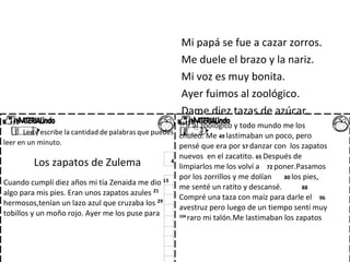 Mi papá se fue a cazar zorros.
Me duele el brazo y la nariz.
Mi voz es muy bonita.
Ayer fuimos al zoológico.
Dame diez tazas de azúcar.
Lee y escribe la cantidad de palabras que puedes
leer en un minuto.
Los zapatos de Zulema 4
Cuando cumplí diez años mi tía Zenaida me dio 13
algo para mis pies. Eran unos zapatos azules 21
hermosos,tenían un lazo azul que cruzaba los 29
tobillos y un moño rojo. Ayer me los puse para
39 ir al zoológico y todo mundo me los
chuleó. Me 49 lastimaban un poco, pero
pensé que era por 57 danzar con los zapatos
nuevos en el zacatito. 65 Después de
limpiarlos me los volví a 72 poner.Pasamos
por los zorrillos y me dolían 80 los pies,
me senté un ratito y descansé. 88
Compré una taza con maíz para darle el 96
avestruz pero luego de un tiempo sentí muy
104
raro mi talón.Me lastimaban los zapatos
 