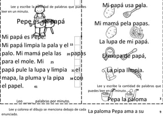 Lee y escribe la cantidad de palabras que puedes
leer en un minuto.
Pepe es mi papá 4
Mi papá es Pepe. 8
Mi papá limpia la pala y el 15
palo. Mi mamá pela las 20 papas
para el mole. Mi 25
papá pule la lupa y limpia 31 el
mapa, la pluma y la pipa 38 con
el papel. 41
Leo _____ palabras por minuto.
Lee y colorea el dibujo se menciona debajo de cada
enunciado.
Mi papá usa pala.
Mi mamá pela papas.
La lupa de mi papá.
El mapa de papá,
La pipa limpia.
Lee y escribe la cantidad de palabras que
puedes leer en un minuto.
Pepa la paloma 3
La paloma Pepa ama a su 9
 