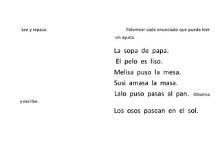 Lee y repasa. Palomear cada enunciado que pueda leer
sin ayuda.
La sopa de papa.
El pelo es liso.
Melisa puso la mesa.
Susi amasa la masa.
Lalo puso pasas al pan. Observa
y escribe.
Los osos pasean en el sol.
 