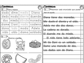 Lee y repasa. Palomear cada enunciado que pueda
leer sin ayuda.
Diana tiene dos monedas.
Me duele el diente y el oído.
Adela me dio dos donas.
La cadena es dorada.
El duende me da miedo.
Observa y escribe. El nido tiene lodo adelante.
Mi tío Dani es un soldado.
Dame una moneda de dos.
Los dados son de Diana.
 