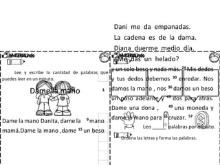 Dani me da empanadas.
La cadena es de la dama.
Diana duerme medio día.
¿Me das un helado?
Lee y escribe la cantidad de palabras que
puedes leer en un minuto.
Dame la mano 3
Dame la mano Danita, dame la 9
mano
mamá.Dame la mano ,dame 15
un beso
y un solo beso y nada más. 24
Mis dedos
y tus dedos debemos 30
enredar. Nos
damos la mano , nos 36
damos un beso
un paso adelante y 43
dos para atrás.
Dame una dona , 49
una moneda y
dame la mano para 56
cruzar. 57
Leo _____ palabras por minuto.
Ordena las letras y forma las palabras.
 