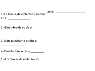 1.-La familia de elefantes paseaban
en el _____________________.
2.-El nombre de su tía es
_____________________.
3.-El papá elefante estaba al
______________________.
4.-El elefantito venía al_____________.
5.-A la familia de elefantes les
gusta ___________________________.
 