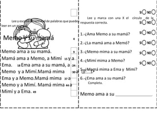 Lee y escribe la cantidad de palabras que puedes
leer en un minuto.
Memo y su mamá 4
Memo ama a su mamá. 9
Mamá ama a Memo, a Mimí 15 y a
Ema. 18 Ema ama a su mamá, a 24
Memo y a Mimí.Mamá mima 30 a
Ema y a Memo.Mamá mima 37 a
Memo y a Mimí. Mamá mima 44 a
Mimí y a Ema. 49
Lee y marca con una X el círculo de la
respuesta correcta.
1.-¿Ama Memo a su mamá?
2.-¿La mamá ama a Memó?
3.-¿Memo mima a su mamá?
4.-¿Mimí mima a Memo?
5.-¿Mamá mima a Ema y Mimí?
6.-¿Ema ama a su mamá?
Completa.
Memo ama a su ____________________________.
 