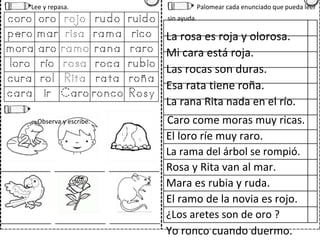 Lee y repasa. Palomear cada enunciado que pueda leer
sin ayuda.
La rosa es roja y olorosa.
Mi cara está roja.
Las rocas son duras.
Esa rata tiene roña.
La rana Rita nada en el río.
Observa y escribe. Caro come moras muy ricas.
El loro ríe muy raro.
La rama del árbol se rompió.
Rosa y Rita van al mar.
Mara es rubia y ruda.
El ramo de la novia es rojo.
¿Los aretes son de oro ?
Yo ronco cuando duermo.
 