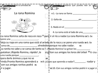 Contesta las preguntas.
Lee y escribe la cantidad de Completa las oraciones. palabras que puedes leer en un
minuto.
La rana Romina 4 1.- La rana se llama __________________________.
2.-Salta de __________________en ________________.
3.-Nada en el _______________________________.
4.-La rama está al lado de una_______________.
La rana Romina salta de roca en roca 11
para ir al río a nadar.La rana Romina 20 5.-Se
pone una ______________________________.
deja su ropa en una rama que está al 29 lado de la roca y se pone una rueda 38 6.-Se
cansa de______________________________. alrededor porque no sabe nadar. 43
La ranita no sabe y se cansa de tanto 52 7.-¡Rápido Romina! Le gritan los ______________.
patalear.¡Rápido Romina, rápido! ,le 57 gritan sus amigos los loros del árbol 62
8.-Usa
una rueda porque _____________________.
para darle ánimos y que no se 69
rinda.Pronto Romina aprenderá a 74 9.-¿Crees que aprenda a nadar?____________. nadar y
con sus amigas ranitas podrá 81
ir a jugar. 83 10.-Con sus amigas ranitas podrá ir a jugar si
 