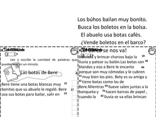 Los búhos bailan muy bonito.
Busca los boletos en la bolsa.
El abuelo usa botas cafés.
¿Vende boletos en el barco?
¡El barco se nos va!
Lee y escribe la cantidad de palabras que
puedes leer en un minuto.
Las botas de Bere 4
Bere tiene una botas blancas muy 10
bonitas que su abuelo le regaló. Bere 17
usa sus botas para bailar, salir en 24
bicicleta y brincar charcos bajo la 30
lluvia y patear su balón.Las botas son 38
blandas y eso a Bere le encanta 46
porque son muy cómodas y le cubren
53 muy bien los pies. Bety es su amiga y
62
tiene botas como las de
Bere.Mientras 69
llueve salen juntas a la
banqueta y 76 hacen barcos de papel ,
cuando la 82
lluvia se va ellas brincan
 