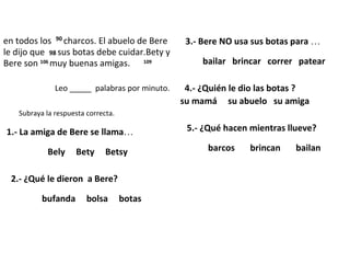 en todos los 90 charcos. El abuelo de Bere
le dijo que 98 sus botas debe cuidar.Bety y
Bere son 106 muy buenas amigas. 109
Leo _____ palabras por minuto.
Contesta las preguntas.
Subraya la respuesta correcta.
1.- La amiga de Bere se llama…
Bely Bety Betsy
2.- ¿Qué le dieron a Bere?
bufanda bolsa botas
3.- Bere NO usa sus botas para …
bailar brincar correr patear
4.- ¿Quién le dio las botas ?
su mamá su abuelo su amiga
5.- ¿Qué hacen mientras llueve?
barcos brincan bailan
 