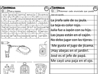 Lee y repasa. Palomear cada enunciado que pueda
leer sin ayuda.
La jirafa sale de su jaula.
La teja es color rojo.
Julia fue a Japón con su hijo.
Las joyas están en el cajón.
No debo jugar con las tijeras.
Observa y escribe. Me gusta el jugo de jícama.
¡Hay abejas en el jardín!.
José es el jefe de papá.
Me cayó una paja en el ojo.
 