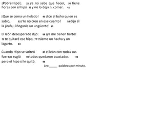 ¡Pobre Hipo!, 25 ya no sabe que hacer, 30 tiene
horas con el hipo 35 y no lo deja ni comer. 41
¡Que se coma un helado! 46 dice el búho quien es
sabio, 52 ¡Yo no creo en ese cuento! 58 dijo el
la jirafa,¡Pónganle un ungüento! 65
El león desesperado dijo: 68 ¡ya me tienen harto!
73 te quitaré ese hipo, 77 tráeme un hacha y un
lagarto. 83
Cuando Hipo se volteó 87 el león con todas sus
fuerzas rugió 90 todos quedaron asustados 93
pero el hipo sí le quitó. 98
Leo _____ palabras por minuto.
 