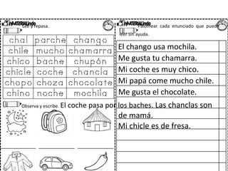 Lee y repasa. Palomear cada enunciado que pueda
leer sin ayuda.
El chango usa mochila.
Me gusta tu chamarra.
Mi coche es muy chico.
Mi papá come mucho chile.
Me gusta el chocolate.
Observa y escribe. El coche pasa por los baches. Las chanclas son
de mamá.
Mi chicle es de fresa.
 