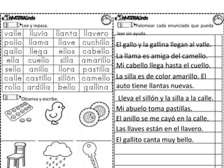 Lee y repasa. Palomear cada enunciado que pueda
leer sin ayuda.
El gallo y la gallina llegan al valle.
La llama es amiga del camello.
Mi cabello llega hasta el cuello.
La silla es de color amarillo. El
auto tiene llantas nuevas.
Observa y escribe. Lleva el sillón y la silla a la calle.
Mi abuelo toma pastillas.
El anillo se me cayó en la calle.
Las llaves están en el llavero.
El gallito canta muy bello.
 