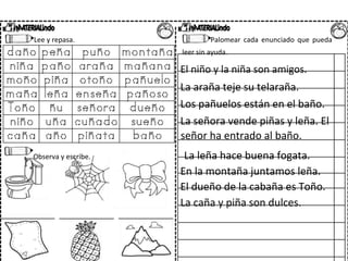 Lee y repasa. Palomear cada enunciado que pueda
leer sin ayuda.
El niño y la niña son amigos.
La araña teje su telaraña.
Los pañuelos están en el baño.
La señora vende piñas y leña. El
señor ha entrado al baño.
Observa y escribe. La leña hace buena fogata.
En la montaña juntamos leña.
El dueño de la cabaña es Toño.
La caña y piña son dulces.
 