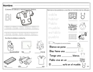 104
Bla Ble Bli Blo Blu
bla ble bli blo blu
Blanca se pone __________.
Blas tiene una __________.
Tengo una __________ blanca.
Pablo vive en un __________.
Nombre:
Colorea el dibujo y remarca las sílabas.
Escribe la sílaba correcta.
cable
hablar
Pablo
mueble
establo
pueblo
Remarca las palabras y escribe el nombre de los dibujos.
Completa los enunciados.
El __________ está en el mueble.
 