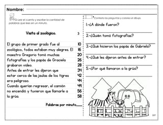 107
Visita al zoológico.
El grupo de primer grado fue al 10
zoológico, todos estaban muy alegres. El 16
maestro Gregorio tomó muchas 20
fotografías y los papás de Graciela 26
grabaron video. 28
Antes de entrar les dijeron que 34
estar cerca de las jaulas de los tigres 42
era peligroso. 44
Cuando querían regresar, el camión 49
no encendió y tuvieron que llamarle a 56
la grúa. 58
Palabras por minuto____
Nombre:
3
1.-¿A dónde fueron?
___________________________
2.-¿Quién tomó fotografías?
3.-¿Qué hicieron los papás de Gabriela?
___________________________
4.-¿Qué les dijeron antes de entrar?
___________________________
5.-¿Por qué llamaron a la grúa?
___________________________
Lee el cuento y escribe la cantidad de
palabras que lees en un minuto.
Contesta las preguntas y colorea el dibujo.
 