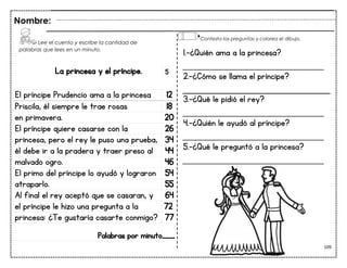 109
La princesa y el príncipe.
El príncipe Prudencio ama a la princesa 12
Priscila, él siempre le trae rosas 18
en primavera. 20
El príncipe quiere casarse con la 26
princesa, pero el rey le puso una prueba, 34
él debe ir a la pradera y traer preso al 44
malvado ogro. 46
El primo del príncipe lo ayudó y lograron 54
atraparlo. 55
Al final el rey aceptó que se casaran, y 64
el príncipe le hizo una pregunta a la 72
princesa: ¿Te gustaría casarte conmigo? 77
Palabras por minuto____
Nombre:
5
1.-¿Quién ama a la princesa?
___________________________
2.-¿Cómo se llama el príncipe?
3.-¿Qué le pidió el rey?
___________________________
4.-¿Quién le ayudó al príncipe?
___________________________
5.-¿Qué le preguntó a la princesa?
___________________________
Lee el cuento y escribe la cantidad de
palabras que lees en un minuto.
Contesta las preguntas y colorea el dibujo.
 