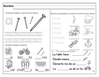 114
Cla Cle Cli Clo Clu
cla cle cli clo clu
La tabla tiene _________.
Claudia masca _________.
Clemente me dio un ________.
Colorea el dibujo y remarca las sílabas.
Escribe la sílaba correcta.
clima
ancla
clase
chicle
clavado
triciclo
Remarca las palabras y escribe el nombre de los dibujos.
Completa los enunciados.
Nombre:
La __________ es de mi tío.
 