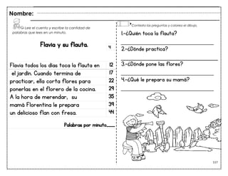 117
Flavia y su flauta.
Flavia todos los días toca la flauta en 12
el jardín. Cuando termina de 17
practicar, ella corta flores para 22
ponerlas en el florero de la cocina. 29
A la hora de merendar, su 35
mamá Florentina le prepara 39
un delicioso flan con fresa. 44
Palabras por minuto____
Nombre:
4
1.-¿Quién toca la flauta?
___________________________
2.-¿Dónde practica?
3.-¿Dónde pone las flores?
___________________________
4.-¿Qué le prepara su mamá?
___________________________
Lee el cuento y escribe la cantidad de
palabras que lees en un minuto.
Contesta las preguntas y colorea el dibujo.
 