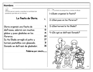 119
La fiesta de Gloria.
Gloria organizó una fiesta de 9
disfraces, adornó con muchos 13
globos y puso gladiolas en los 19
floreros. 20
Su tía Gladis arregló el patio y 27
horneó pastelillos con glaseado. 31
Gonzalo se disfrazó de gladiador. 36
Palabras por minuto____
Nombre:
4
1.-¿Quién organizó la fiesta?
___________________________
2.-¿Qué puso en los floreros?
3.-¿Qué horneó la tía Gladis?
___________________________
4.-¿De qué se disfrazó Gonzalo?
___________________________
Lee el cuento y escribe la cantidad de
palabras que lees en un minuto.
Contesta las preguntas y colorea el dibujo.
 