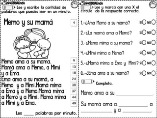 Lee y escribe la cantidad de
palabras que puedes leer en un minuto.
Memo y su mamá
Memo ama a su mamá.
Mamá ama a Memo, a Mimí
y a Ema.
Ema ama a su mamá, a
Memo y a Mimí.Mamá mima
a Ema y a Memo.Mamá mima
a Memo y a Mimí. Mamá mima
a Mimí y a Ema.
Leo _____ palabras por minuto.
Lee y marca con una X el
círculo de la respuesta correcta.
1.-¿Ama Memo a su mamá?
2.-¿La mamá ama a Memó?
3.-¿Memo mima a su mamá?
4.-¿Mimí mima a Memo?
5.-¿Mamá mima a Ema y Mimí?
6.-¿Ema ama a su mamá?
Completa.
Memo ama a su ____________________________.
Su mamá ama a ______________________, a
________________________ y a ______________________.
4
9
15
18
24
30
37
44
49
 