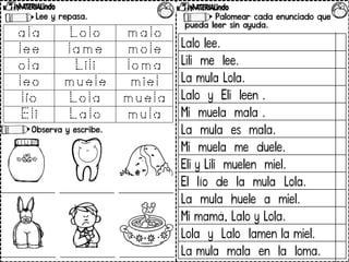 Palomear cada enunciado que
pueda leer sin ayuda.
Lee y repasa.
Observa y escribe.
Lalo lee.
Lili me lee.
La mula Lola.
Lalo y Eli leen .
Mi muela mala .
La mula es mala.
Mi muela me duele.
Eli y Lili muelen miel.
El lío de la mula Lola.
La mula huele a miel.
Mi mamá, Lalo y Lola.
Lola y Lalo lamen la miel.
La mula mala en la loma.
 