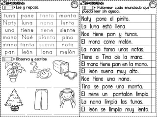 Palomear cada enunciado que
pueda leer sin ayuda.
Lee y repasa.
Observa y escribe.
Naty pone el pinito.
La luna está llena.
Noé tiene pan y tunas.
El mono come melón.
La nana toma unas notas.
Tiene a Tina de la mano.
El mono tiene pan en la mano.
El león suena muy alto.
Noé tiene una nana.
Tina se pone una manta.
El nene un pantalón limpio.
La nana limpia las tunas.
El león se limpia muy lento.
 