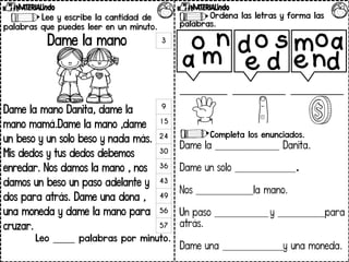 Lee y escribe la cantidad de
palabras que puedes leer en un minuto.
Dame la mano
Dame la mano Danita, dame la
mano mamá.Dame la mano ,dame
un beso y un solo beso y nada más.
Mis dedos y tus dedos debemos
enredar. Nos damos la mano , nos
damos un beso un paso adelante y
dos para atrás. Dame una dona ,
una moneda y dame la mano para
cruzar.
Leo _____ palabras por minuto.
3
9
15
24
30
36
43
49
56
57
Ordena las letras y forma las
palabras.
_________ __________ __________
Completa los enunciados.
Dame la ___________________ Danita.
Dame un solo __________________.
Nos _________________la mano.
Un paso ________________ y ______________para
atrás.
Dame una __________________y una moneda.
o
m
a
n o
d
e
s
d mo
d
a
n
e
 
