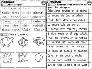 Lee y repasa.
Observa y escribe.
Palomear cada enunciado que
pueda leer sin ayuda.
Celia come ciruelas en la cocina.
La cocina de Ceci es celeste.
César tiene doce cintos cafés.
La cebra sale del cerro .
El cerdo come cerezas y cebolla.
El cisne nada en el lago celeste.
Ceci usa cinturón en la cintura.
La ciudad está cerca del cerro.
César cocina pay de cerezas.
La sopa de cebolla es deliciosa.
César es un anciano noble.
Mi tía hace pastel de ciruelas.
Voy al cine cercano a la casa.
 