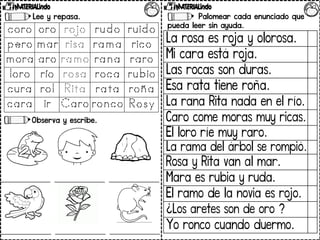 Lee y repasa.
Observa y escribe.
Palomear cada enunciado que
pueda leer sin ayuda.
La rosa es roja y olorosa.
Mi cara está roja.
Las rocas son duras.
Esa rata tiene roña.
La rana Rita nada en el río.
Caro come moras muy ricas.
El loro ríe muy raro.
La rama del árbol se rompió.
Rosa y Rita van al mar.
Mara es rubia y ruda.
El ramo de la novia es rojo.
¿Los aretes son de oro ?
Yo ronco cuando duermo.
 