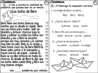 Lee y escribe la cantidad de
palabras que puedes leer en un minuto.
Las botas de Bere
Bere tiene una botas blancas muy
bonitas que su abuelo le regaló. Bere
usa sus botas para bailar, salir en
bicicleta y brincar charcos bajo la
lluvia y patear su balón.Las botas son
blandas y eso a Bere le encanta
porque son muy cómodas y le cubren
muy bien los pies. Bety es su amiga y
tiene botas como las de Bere.Mientras
llueve salen juntas a la banqueta y
hacen barcos de papel , cuando la
lluvia se va ellas brincan en todos los
charcos. El abuelo de Bere le dijo que
sus botas debe cuidar.Bety y Bere son
muy buenas amigas.
Leo _____ palabras por minuto.
Contesta las preguntas.
Subraya la respuesta correcta.
4.- ¿Quién lediolas botas ?
sumamá suabuelo suamiga
5.- ¿Quéhacen mientras llueve?
barcos brincan bailan
4
10
17
24
30
38
46
53
62
69
76
82
90
98
106
109
1.- LaamigadeBere sellama…
Bely Bety Betsy
2.- ¿Quéledieron aBere?
bufanda bolsa botas
3.- Bere NO usasus botas para …
bailar brincar correr patear
 