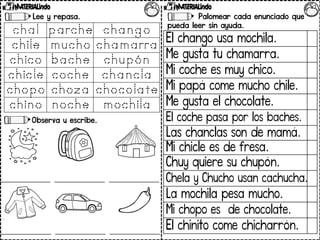 Lee y repasa.
Observa y escribe.
Palomear cada enunciado que
pueda leer sin ayuda.
El chango usa mochila.
Me gusta tu chamarra.
Mi coche es muy chico.
Mi papá come mucho chile.
Me gusta el chocolate.
El coche pasa por los baches.
Las chanclas son de mamá.
Mi chicle es de fresa.
Chuy quiere su chupón.
Chela y Chucho usan cachucha.
La mochila pesa mucho.
Mi chopo es de chocolate.
El chinito come chicharrón.
 