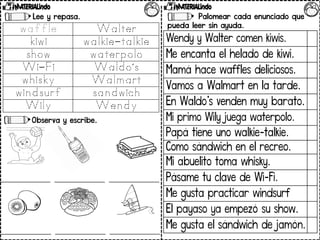 Lee y repasa.
Observa y escribe.
Palomear cada enunciado que
pueda leer sin ayuda.
Wendy y Walter comen kiwis.
Me encanta el helado de kiwi.
Mamá hace waffles deliciosos.
Vamos a Walmart en la tarde.
En Waldo’s venden muy barato.
Mi primo Wily juega waterpolo.
Papá tiene uno walkie-talkie.
Como sándwich en el recreo.
Mi abuelito toma whisky.
Pásame tu clave de Wi-Fi.
Me gusta practicar windsurf
El payaso ya empezó su show.
Me gusta el sándwich de jamón.
 