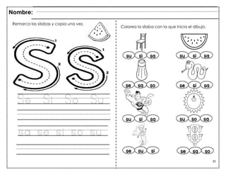35
Se Si So Su
sa se si so su
Nombre:
Colorea la sílaba con la que inicia el dibujo.
Remarca las sílabas y copia una vez.
 