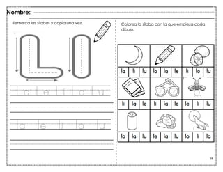 38
La Le Li Lo Lu
la le li lo lu
Remarca las palabras y repasa.
Nombre:
Colorea la sílaba con la que empieza cada
dibujo.
Remarca las sílabas y copia una vez.
 