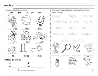 42
________ _______ ________ _________
Dictado de sílabas.
__________ ________ ________
Escribe la sílaba correcta.
pa pe pi po pu
Nombre:
1.- ________________ 2.- ________________
3.- ________________ 4.- ________________
5.- ________________
Remarca las palabras y escribe el nombre a
cada dibujo.
papá Pepe mapa
paloma Lupe lupa
pipa pelo palo
pelea pulpo papel
pila palma
 