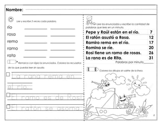 52
Lee y escribe 2 veces cada palabra.
río ___________ ____________
rosa ___________ ____________
remo ___________ ____________
ramo ___________ ____________
rata ___________ ____________
Remarca con lápiz los enunciados. Colorea los recuadros
de los que puedas leer sin ayuda.
La rana rema en
el río.
El ramo es de Rosi.
El ratón se asoma.
Pepe y Raúl están en el río. 7
El ratón asustó a Rosa. 12
Ramiro rema en el río. 17
Romina se ríe. 20
Rosi tiene un ramo de rosas. 26
La rana es de Rita. 31
Palabras por minuto_______
Nombre:
Lee los enunciados y escribe la cantidad de
palabras que lees en un minuto.
Colorea los dibujos sin salirte de la línea.
 