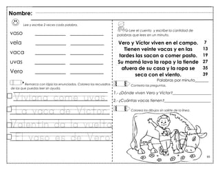 65
Lee y escribe 2 veces cada palabra.
vaso ___________ ____________
vela ___________ ____________
vaca ___________ ____________
uvas ___________ ____________
Vero ___________ ____________
Remarca con lápiz los enunciados. Colorea los recuadros
de los que puedas leer sin ayuda.
Viviana come uvas.
La vaca de Víctor.
Valentín da la vuelta.
El vaso es de Vero.
Vero y Víctor viven en el campo. 7
Tienen veinte vacas y en las 13
tardes las sacan a comer pasto. 19
Su mamá lava la ropa y la tiende 27
afuera de su casa y la ropa se 35
seca con el viento. 39
Palabras por minuto_______
Nombre:
Lee el cuento y escribe la cantidad de
palabras que lees en un minuto.
Contesta las preguntas.
1.- ¿Dónde viven Vero y Víctor?____________________
2.- ¿Cuántas vacas tienen?________________________
Colorea los dibujos sin salirte de la línea.
 