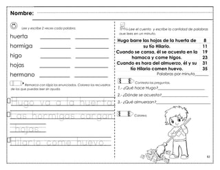 82
Lee y escribe 2 veces cada palabra.
huerta ___________ ____________
hormiga ___________ ____________
higo ___________ ____________
hojas ___________ ____________
hermano ___________ ____________
Remarca con lápiz los enunciados. Colorea los recuadros
de los que puedas leer sin ayuda.
Hugo va a la huerta.
Las hormigas cargan
hojas.
Hilario come huevo.
Hugo barre las hojas de la huerta de 8
su tío Hilario. 11
Cuando se cansa, él se acuesta en la 19
hamaca y come higos. 23
Cuando es hora del almuerzo, él y su 31
tío Hilario comen huevo. 35
Palabras por minuto_______
Lee el cuento y escribe la cantidad de palabras
que lees en un minuto.
Nombre:
Contesta las preguntas.
1.- ¿Qué hace Hugo?________________________
2.- ¿Dónde se acuesta?________________________
3.- ¿Qué almuerzan?____________________________
Colorea.
 