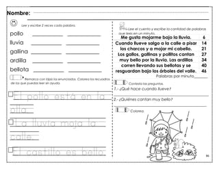 86
Lee y escribe 2 veces cada palabra.
pollo ___________ ____________
lluvia ___________ ____________
gallina ___________ ____________
ardilla ___________ ____________
bellota ___________ ____________
Remarca con lápiz los enunciados. Colorea los recuadros
de los que puedas leer sin ayuda.
El pollo está en la
olla.
La lluvia moja la
calle.
Me gusta mojarme bajo la lluvia. 6
Cuando llueve salgo a la calle a pisar 14
los charcos y a mojar mi cabello. 21
Los gallos, gallinas y pollitos cantan 27
muy bello por la lluvia. Las ardillas 34
corren llevando sus bellotas y se 40
resguardan bajo los árboles del valle. 46
Palabras por minuto_______
Contesta las preguntas.
1.- ¿Qué hace cuando llueve?
_________________________________________________
2.- ¿Quiénes cantan muy bello?
________________________________________________
Lee el cuento y escribe la cantidad de palabras
que lees en un minuto.
Nombre:
Colorea.
El castillo es bello.
 