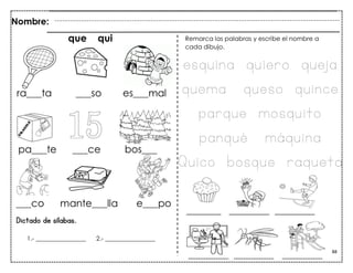 88
Dictado de sílabas.
Nombre:
1.- ________________ 2.- ________________
Remarca las palabras y escribe el nombre a
cada dibujo.
que qui
esouina ouiero oueja
ouema oueso ouince
paroue mosouito
panoué máouina
Quico bosoue raoueta
 