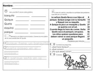 89
Lee y escribe 2 veces cada palabra.
barquito ___________ ____________
Quique ___________ ____________
Queta ___________ ____________
esquina ___________ ____________
parque ___________ ____________
Remarca con lápiz los enunciados. Colorea los recuadros
de los que puedas leer sin ayuda.
Quioue tiene un barouito
Queta pasea en el
bosoue.
El paroue está en la
esouina.
La señora Queta lleva a sus hijos al 8
parque. Quique juega con su barquito 14
y Raquel con su raqueta. 19
A Quique le pica un mosquito y Queta 27
se quema con el sol. 32
Cuando llega la hora de comer, Doña 39
Queta saca el panqué y el queso. 46
Los niños quieren quedarse pero 51
deben volver a casa porque llegará 57
un paquete. 59
Palabras por minuto_______
Contesta las preguntas.
1.- ¿Qué hace Quique? __________________________
2.- ¿Qué comen? ________________________________
3.- ¿Por qué deben volver? _______________________
Lee el cuento y escribe la cantidad de palabras
que lees en un minuto.
Nombre:
Colorea.
 