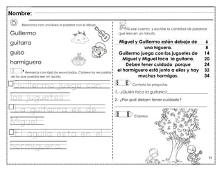 91
Relaciona con una línea la palabra con el dibujo.
Guillermo
guitarra
guiso
hormiguero
Remarca con lápiz los enunciados. Colorea los recuadros
de los que puedas leer sin ayuda.
Guillermo juega con
los juguetes.
La guitarra es de
Miguel.
El águila está en el
hormiguero.
Miguel y Guillermo están debajo de 6
una higuera. 8
Guillermo juega con los juguetes de 14
Miguel y Miguel toca la guitarra. 20
Deben tener cuidado porque 24
el hormiguero está junto a ellos y hay 32
muchas hormigas. 34
Palabras por minuto_______
Lee cuento y escribe la cantidad de palabras
que lees en un minuto.
Contesta las preguntas.
1.- ¿Quién toca la guitarra?_____________________
2.- ¿Por qué deben tener cuidado?
_______________________________________________
Colorea los dibujos sin salirte de la línea.
Nombre:
Colorea.
 
