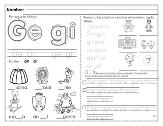 95
Ge Gi ge gi
Nombre:
Remarca las sílabas.
Escribe ge gi
gemelos
Sergio
gitana
colegio
gestos
ángel
Remarca las palabras y escribe el nombre a cada
dibujo.
Remarca con lápiz los enunciados. Colorea los
enunciados que puedas leer sin ayuda.
Sergio come gelatina.
La gitana hace
gestos.
Los gemelos van al
colegio.
 