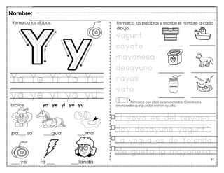 97
Ya Ye Yi Yo Yu
ya ye yi yo yu
Nombre:
Remarca las sílabas.
Escribe ya ye yi yo yu
yogurt
coyote
mayonesa
desayuno
rayas
yate
Remarca las palabras y escribe el nombre a cada
dibujo.
Remarca con lápiz los enunciados. Colorea los
enunciados que puedas leer sin ayuda.
El yoyo es del payaso.
Hoy desayuné yogurt.
La yegua es de Yolanda.
Me gusta la mayonesa.
 