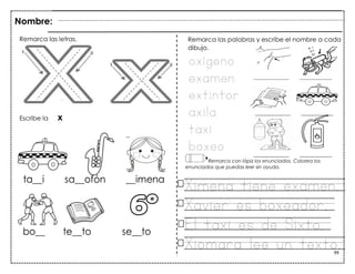 99
Nombre:
Remarca las letras.
Escribe la x
oxígeno
examen
extintor
axila
taxi
boxeo
Remarca las palabras y escribe el nombre a cada
dibujo.
Remarca con lápiz los enunciados. Colorea los
enunciados que puedas leer sin ayuda.
Ximena tiene examen.
Xavier es boxeador.
El taxi es de Sixto.
Xiomara lee un texto.
 