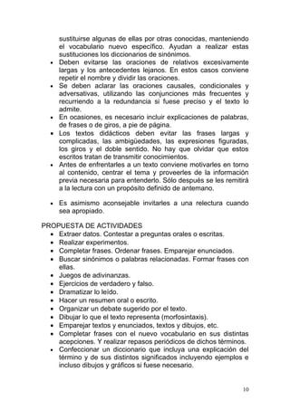 sustituirse algunas de ellas por otras conocidas, manteniendo
      el vocabulario nuevo específico. Ayudan a realizar estas
      sustituciones los diccionarios de sinónimos.
  •   Deben evitarse las oraciones de relativos excesivamente
      largas y los antecedentes lejanos. En estos casos conviene
      repetir el nombre y dividir las oraciones.
  •   Se deben aclarar las oraciones causales, condicionales y
      adversativas, utilizando las conjunciones más frecuentes y
      recurriendo a la redundancia si fuese preciso y el texto lo
      admite.
  •   En ocasiones, es necesario incluir explicaciones de palabras,
      de frases o de giros, a pie de página.
  •   Los textos didácticos deben evitar las frases largas y
      complicadas, las ambigüedades, las expresiones figuradas,
      los giros y el doble sentido. No hay que olvidar que estos
      escritos tratan de transmitir conocimientos.
  •   Antes de enfrentarles a un texto conviene motivarles en torno
      al contenido, centrar el tema y proveerles de la información
      previa necesaria para entenderlo. Sólo después se les remitirá
      a la lectura con un propósito definido de antemano.

  •   Es asimismo aconsejable invitarles a una relectura cuando
      sea apropiado.

PROPUESTA DE ACTIVIDADES
  • Extraer datos. Contestar a preguntas orales o escritas.
  • Realizar experimentos.
  • Completar frases. Ordenar frases. Emparejar enunciados.
  • Buscar sinónimos o palabras relacionadas. Formar frases con
    ellas.
  • Juegos de adivinanzas.
  • Ejercicios de verdadero y falso.
  • Dramatizar lo leído.
  • Hacer un resumen oral o escrito.
  • Organizar un debate sugerido por el texto.
  • Dibujar lo que el texto representa (morfosintaxis).
  • Emparejar textos y enunciados, textos y dibujos, etc.
  • Completar frases con el nuevo vocabulario en sus distintas
    acepciones. Y realizar repasos periódicos de dichos términos.
  • Confeccionar un diccionario que incluya una explicación del
    término y de sus distintos significados incluyendo ejemplos e
    incluso dibujos y gráficos si fuese necesario.


                                                                  10
 