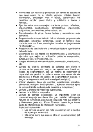 • Actividades con revistas y periódicos con temas de actualidad
  que sean objeto de su interés. Agrupar noticias, buscar
  información, emparejar fotos y textos, confeccionar un
  periódico escolar, poner títulos y subtítulos a textos y
  noticias...
• Ejercitar estructuras complejas: oraciones pasivas, reflexivas,
  impersonales, condicionales, comparativas, imperativas,
  subjuntivas, desiderativas, adversativas, etc.
• Conocimientos de giros, frases hechas y expresiones más
  comunes.
• Programas de enriquecimiento del vocabulario: programas de
  ordenador, emparejar sinónimos, elegir el término más
  correcto para una frase, estrategias basadas en juegos como
  “el ahorcado”,…
• Programas de desarrollo de la velocidad lectora ayudándose
  del ordenador.
• Enseñanza de las reglas de transformación y abundantes
  ejercicios que exijan su aplicación: palabras compuestas,
  sufijos, prefijos, terminaciones, etc.
• Juegos alfabéticos: de identificación, ordenación, clasificación,
  etc.
• Juegos de sílabas, contraste de palabras con grafía o
  pronunciación parecida, juegos de oposiciones fonéticas,
  juegos de segmentación, etc. Se trataría de desarrollar la
  capacidad de percibir la palabra como una secuencia de
  segmentos a través de juegos de segmentación silábica y
  juegos de segmentación fonética (código fonológico).
• Utilizar diversos tipos de escritos (académicos, oficiales,
  periódicos, diálogos, descripciones...) Ejercitar distintos tipos
  de lectura (rápida, de búsqueda, pausada y minuciosa...)
• Lectura y análisis de imágenes publicitarias.
• Lectura de subtítulos adaptados.
• Lectura de correos electrónicos. Es importante tener en
  cuenta el lenguaje formulaico. Una gran cantidad del lenguaje
  natural, es formulaico, automático y repetido más que creativo
  y libremente generado. Estas fórmulas tienen lugar como
  parte de intercambios de interacción rutinizados.
  Aspectos interesantes:
       Los correos se abren con hola y se cierran con el nombe
         de aquel que los escribe.
       OK como clave que guía al otro en la comprensión del
         mensaje.


                                                                 11
 