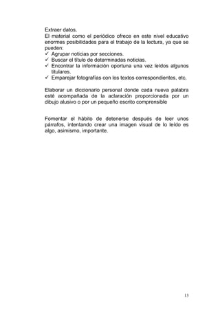 Extraer datos.
El material como el periódico ofrece en este nivel educativo
enormes posibilidades para el trabajo de la lectura, ya que se
pueden:
 Agrupar noticias por secciones.
 Buscar el título de determinadas noticias.
 Encontrar la información oportuna una vez leídos algunos
   titulares.
 Emparejar fotografías con los textos correspondientes, etc.

Elaborar un diccionario personal donde cada nueva palabra
esté acompañada de la aclaración proporcionada por un
dibujo alusivo o por un pequeño escrito comprensible


Fomentar el hábito de detenerse después de leer unos
párrafos, intentando crear una imagen visual de lo leído es
algo, asimismo, importante.




                                                            13
 
